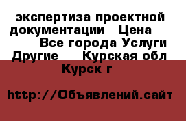 экспертиза проектной документации › Цена ­ 10 000 - Все города Услуги » Другие   . Курская обл.,Курск г.